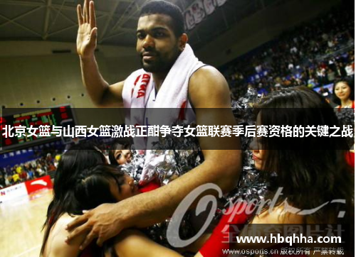 北京女篮与山西女篮激战正酣争夺女篮联赛季后赛资格的关键之战