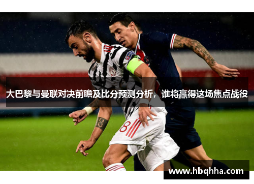 大巴黎与曼联对决前瞻及比分预测分析，谁将赢得这场焦点战役