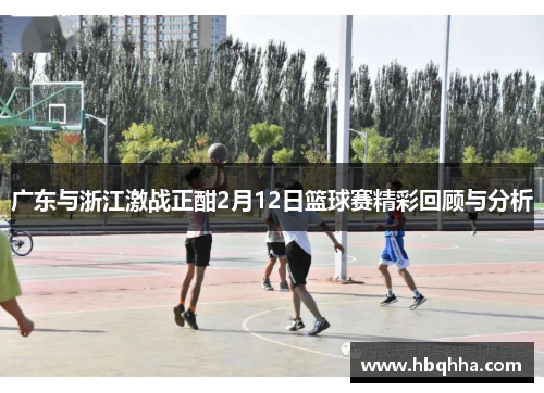 广东与浙江激战正酣2月12日篮球赛精彩回顾与分析